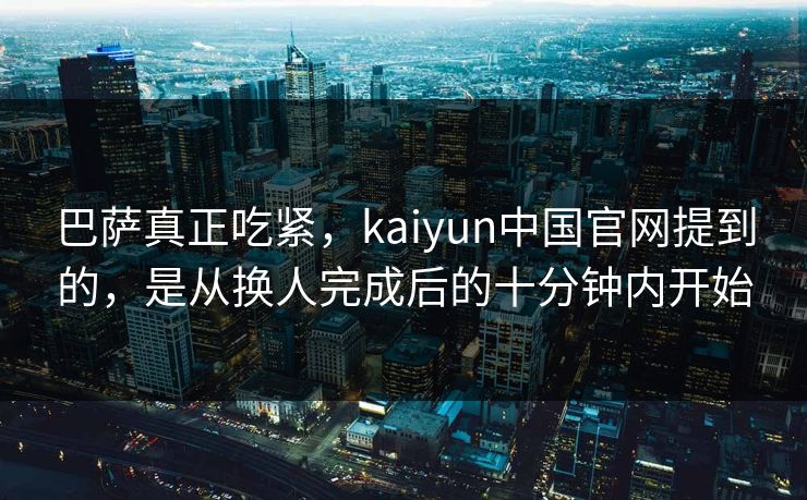 巴萨真正吃紧，kaiyun中国官网提到的，是从换人完成后的十分钟内开始